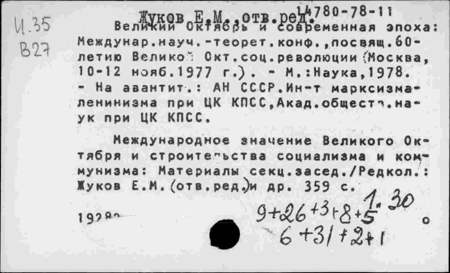 ﻿НЛ5
_ Жуков Е.Мд.отв.ред«/ои’/0" Велижии Октябрь и современная эпоха: Междунар.науч.-теорет.конф.,лосвящ.60-летию Велико“; Окт . соц. революции (Москва, 10-12 нояб.1977 г.). - М. :Наука,1Э78.
- На авантит.: АН СССР.Ин-т марксизма-ленинизма при ЦК КПСС,Акад.обществ.наук при ЦК КПСС.
Международное значение Великого Октября и строительства социализма и коммунизма: Материалы секц.за сед./Редкол.: Жуков Е.М. (отв. ред.)и др. 359 с. . „ 19?«-	о
ш 6+3/